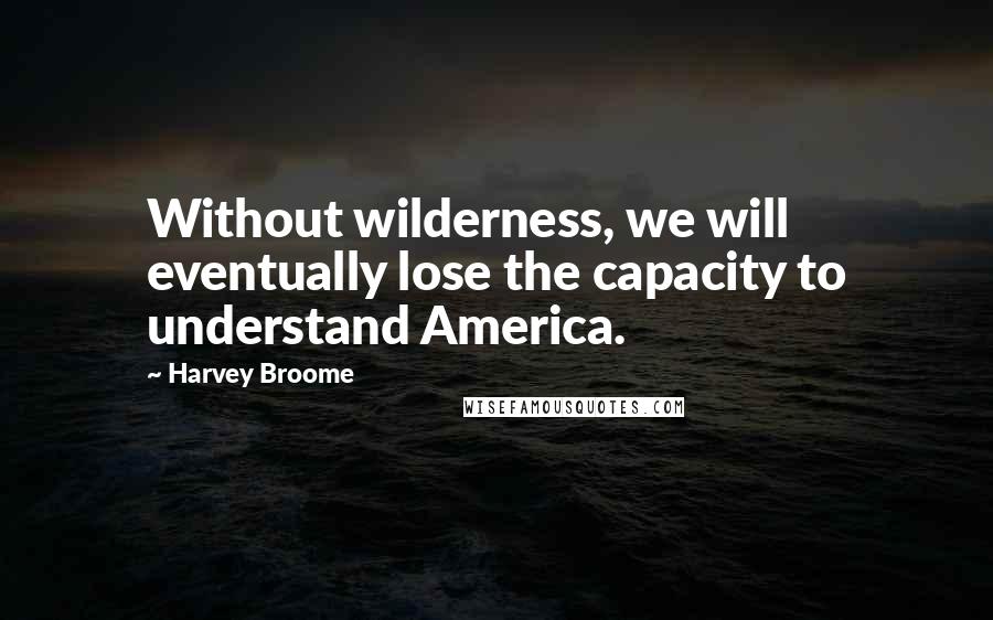 Harvey Broome Quotes: Without wilderness, we will eventually lose the capacity to understand America.