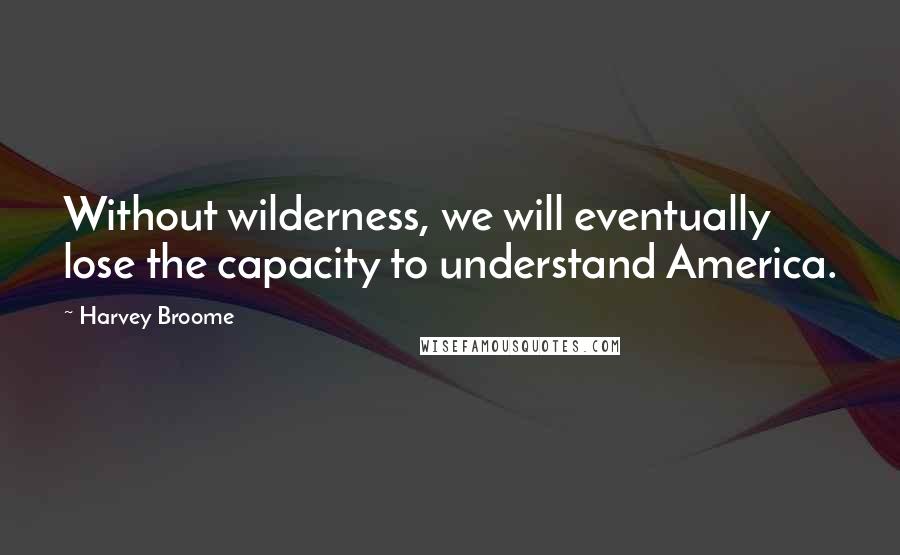 Harvey Broome Quotes: Without wilderness, we will eventually lose the capacity to understand America.