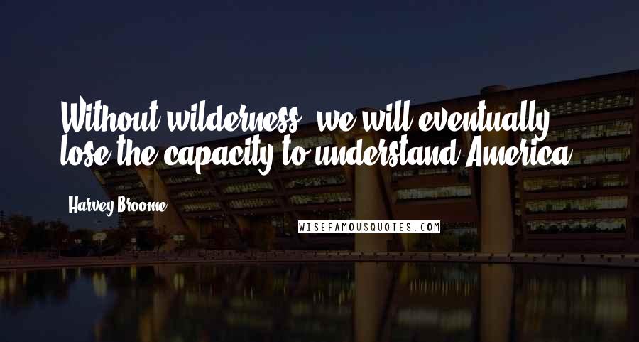 Harvey Broome Quotes: Without wilderness, we will eventually lose the capacity to understand America.