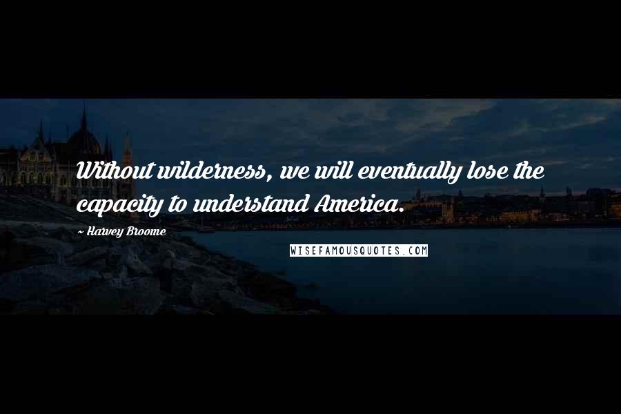 Harvey Broome Quotes: Without wilderness, we will eventually lose the capacity to understand America.