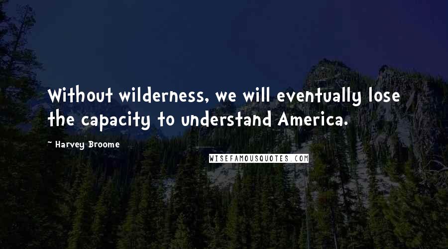 Harvey Broome Quotes: Without wilderness, we will eventually lose the capacity to understand America.