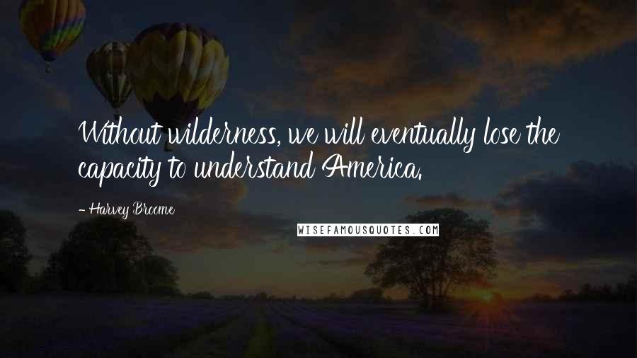 Harvey Broome Quotes: Without wilderness, we will eventually lose the capacity to understand America.