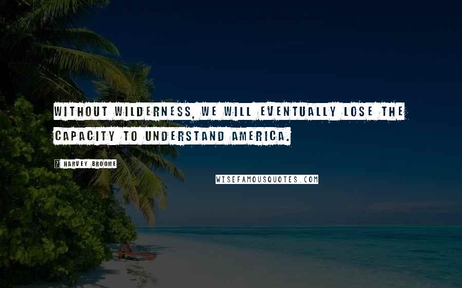 Harvey Broome Quotes: Without wilderness, we will eventually lose the capacity to understand America.