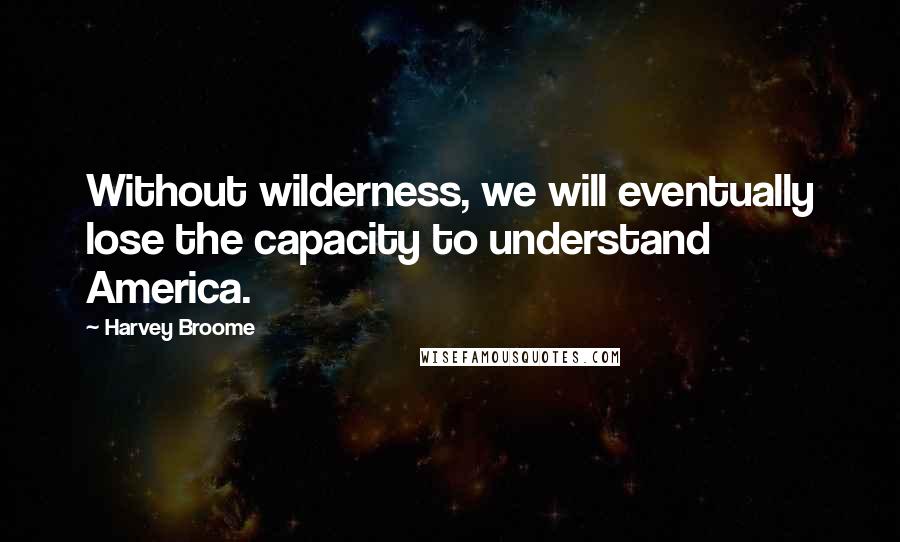 Harvey Broome Quotes: Without wilderness, we will eventually lose the capacity to understand America.