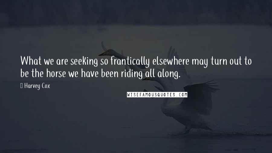 Harvey Cox Quotes: What we are seeking so frantically elsewhere may turn out to be the horse we have been riding all along.