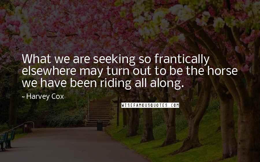 Harvey Cox Quotes: What we are seeking so frantically elsewhere may turn out to be the horse we have been riding all along.