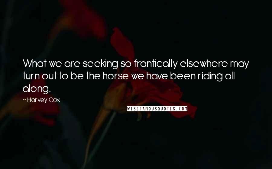 Harvey Cox Quotes: What we are seeking so frantically elsewhere may turn out to be the horse we have been riding all along.