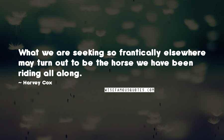 Harvey Cox Quotes: What we are seeking so frantically elsewhere may turn out to be the horse we have been riding all along.