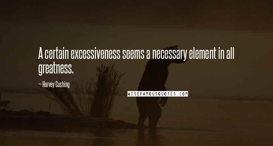 Harvey Cushing Quotes: A certain excessiveness seems a necessary element in all greatness.