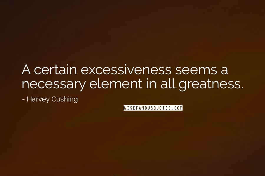 Harvey Cushing Quotes: A certain excessiveness seems a necessary element in all greatness.