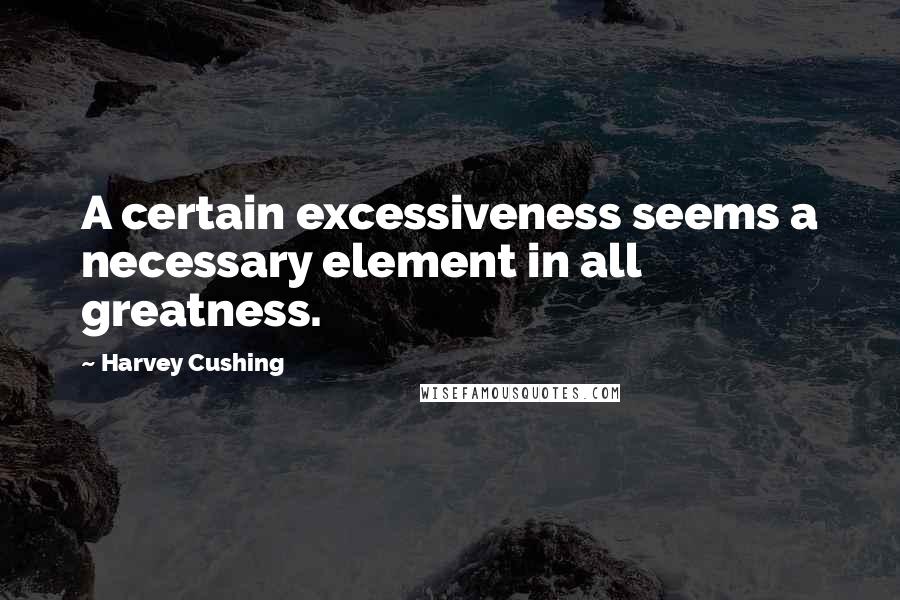 Harvey Cushing Quotes: A certain excessiveness seems a necessary element in all greatness.