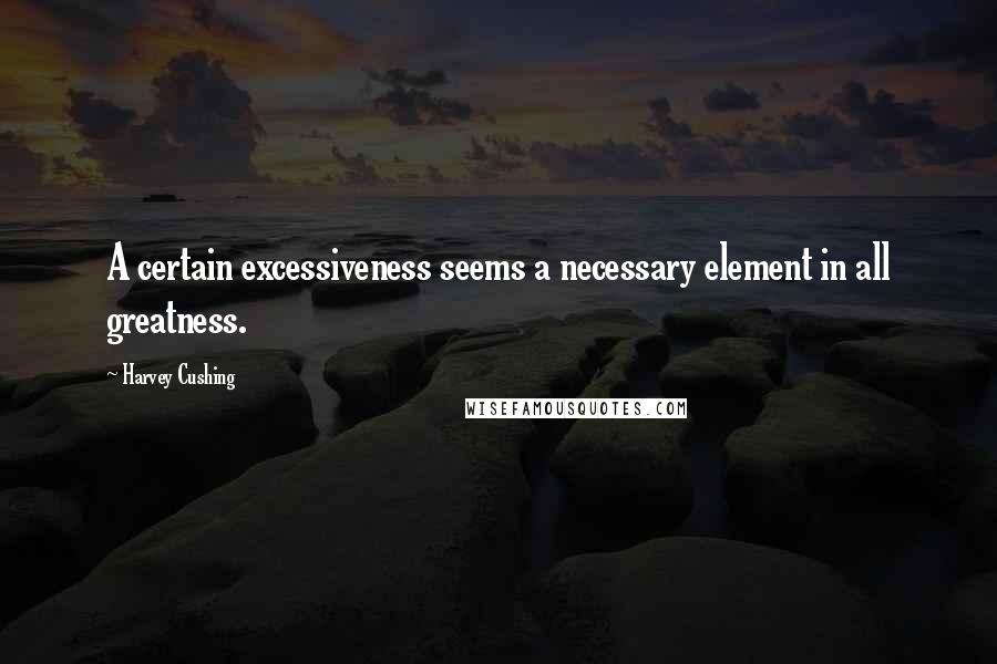 Harvey Cushing Quotes: A certain excessiveness seems a necessary element in all greatness.
