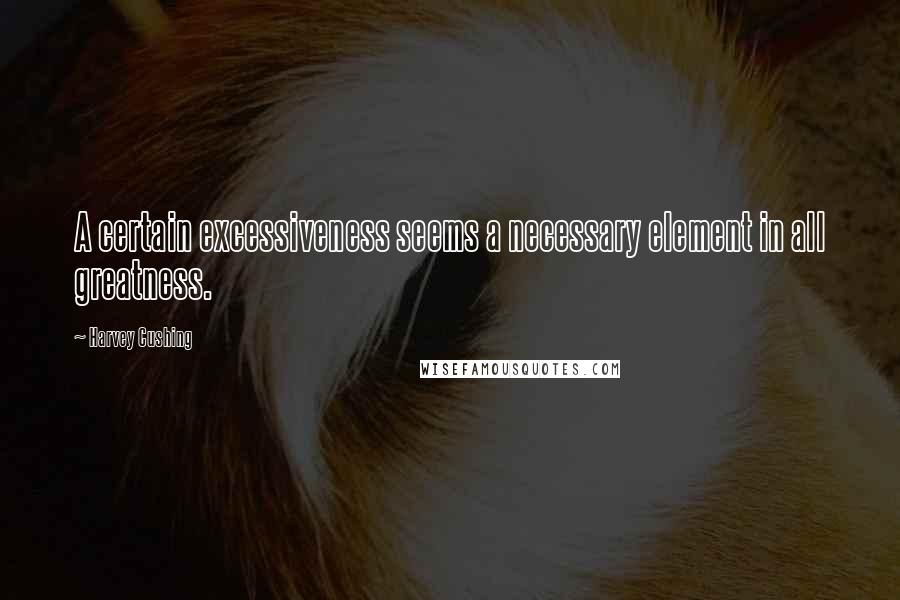 Harvey Cushing Quotes: A certain excessiveness seems a necessary element in all greatness.