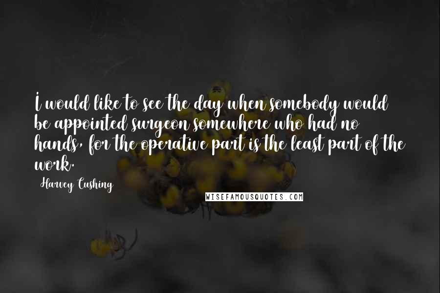 Harvey Cushing Quotes: I would like to see the day when somebody would be appointed surgeon somewhere who had no hands, for the operative part is the least part of the work.