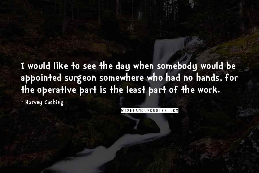 Harvey Cushing Quotes: I would like to see the day when somebody would be appointed surgeon somewhere who had no hands, for the operative part is the least part of the work.