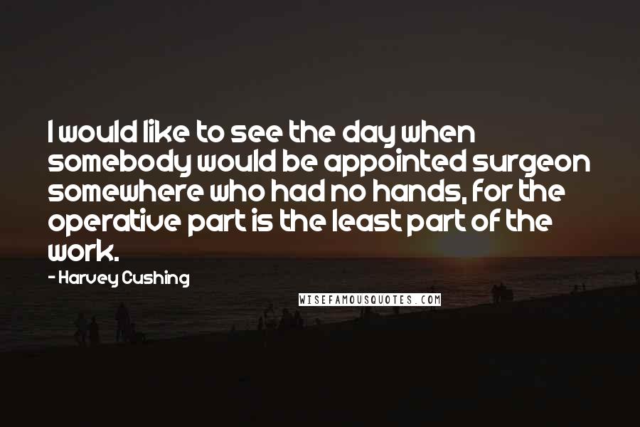 Harvey Cushing Quotes: I would like to see the day when somebody would be appointed surgeon somewhere who had no hands, for the operative part is the least part of the work.