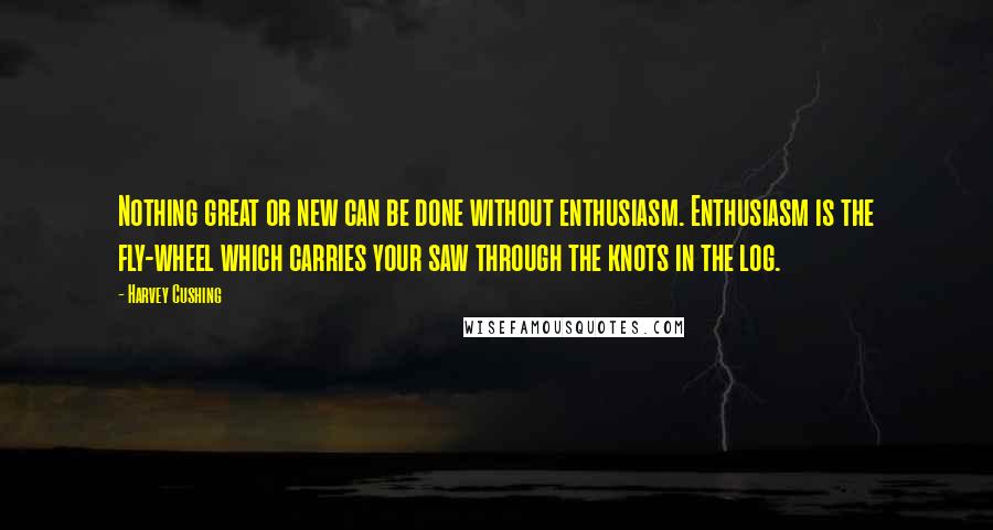 Harvey Cushing Quotes: Nothing great or new can be done without enthusiasm. Enthusiasm is the fly-wheel which carries your saw through the knots in the log.