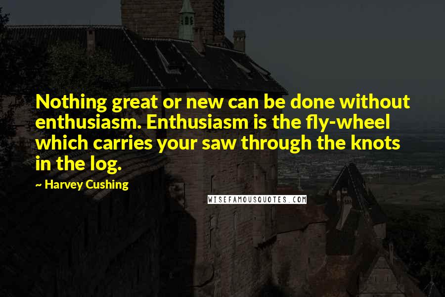 Harvey Cushing Quotes: Nothing great or new can be done without enthusiasm. Enthusiasm is the fly-wheel which carries your saw through the knots in the log.