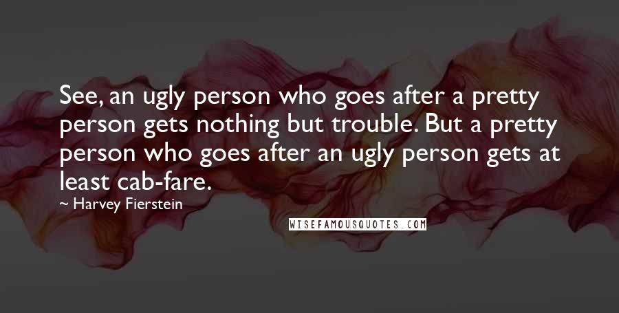 Harvey Fierstein Quotes: See, an ugly person who goes after a pretty person gets nothing but trouble. But a pretty person who goes after an ugly person gets at least cab-fare.