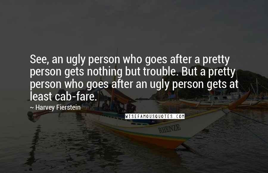 Harvey Fierstein Quotes: See, an ugly person who goes after a pretty person gets nothing but trouble. But a pretty person who goes after an ugly person gets at least cab-fare.