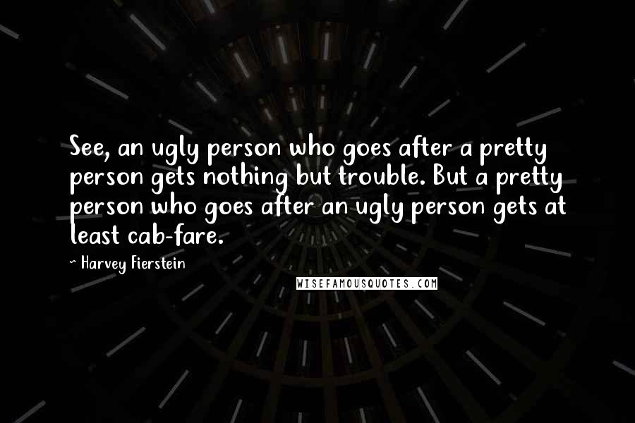Harvey Fierstein Quotes: See, an ugly person who goes after a pretty person gets nothing but trouble. But a pretty person who goes after an ugly person gets at least cab-fare.