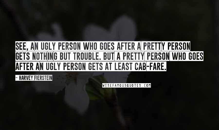 Harvey Fierstein Quotes: See, an ugly person who goes after a pretty person gets nothing but trouble. But a pretty person who goes after an ugly person gets at least cab-fare.