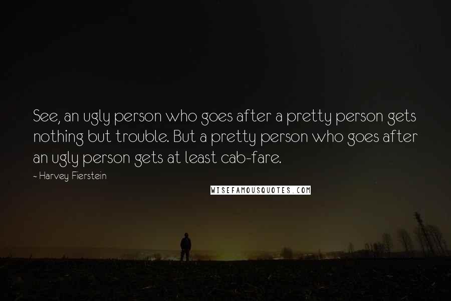 Harvey Fierstein Quotes: See, an ugly person who goes after a pretty person gets nothing but trouble. But a pretty person who goes after an ugly person gets at least cab-fare.