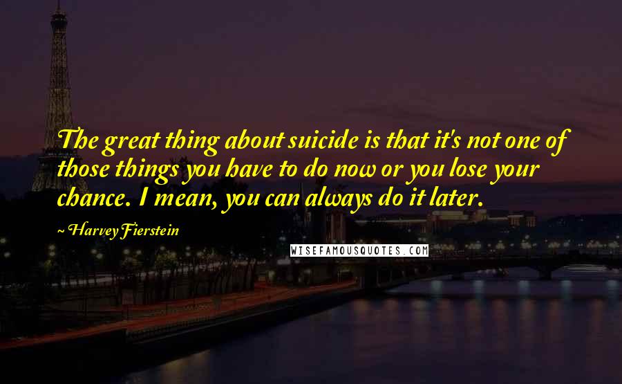 Harvey Fierstein Quotes: The great thing about suicide is that it's not one of those things you have to do now or you lose your chance. I mean, you can always do it later.