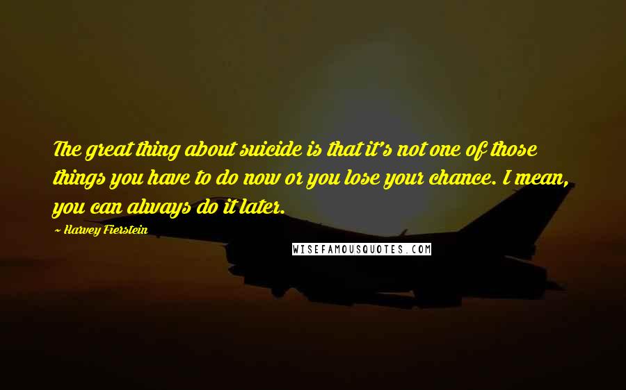 Harvey Fierstein Quotes: The great thing about suicide is that it's not one of those things you have to do now or you lose your chance. I mean, you can always do it later.
