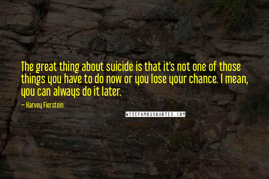 Harvey Fierstein Quotes: The great thing about suicide is that it's not one of those things you have to do now or you lose your chance. I mean, you can always do it later.