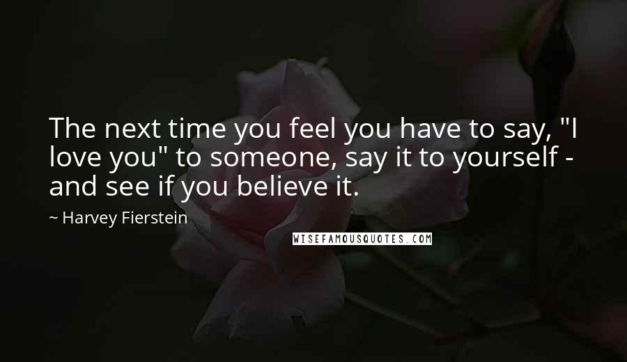 Harvey Fierstein Quotes: The next time you feel you have to say, "I love you" to someone, say it to yourself - and see if you believe it.