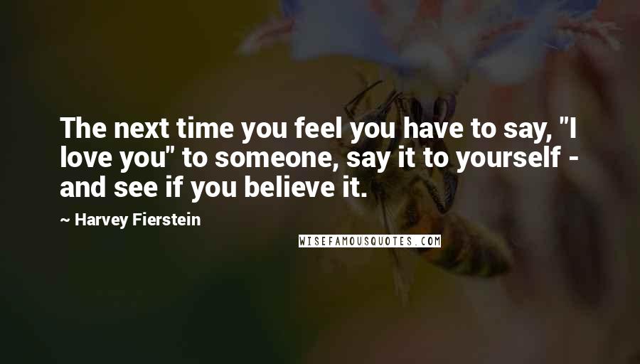 Harvey Fierstein Quotes: The next time you feel you have to say, "I love you" to someone, say it to yourself - and see if you believe it.