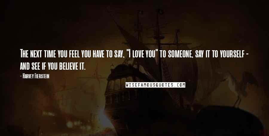 Harvey Fierstein Quotes: The next time you feel you have to say, "I love you" to someone, say it to yourself - and see if you believe it.