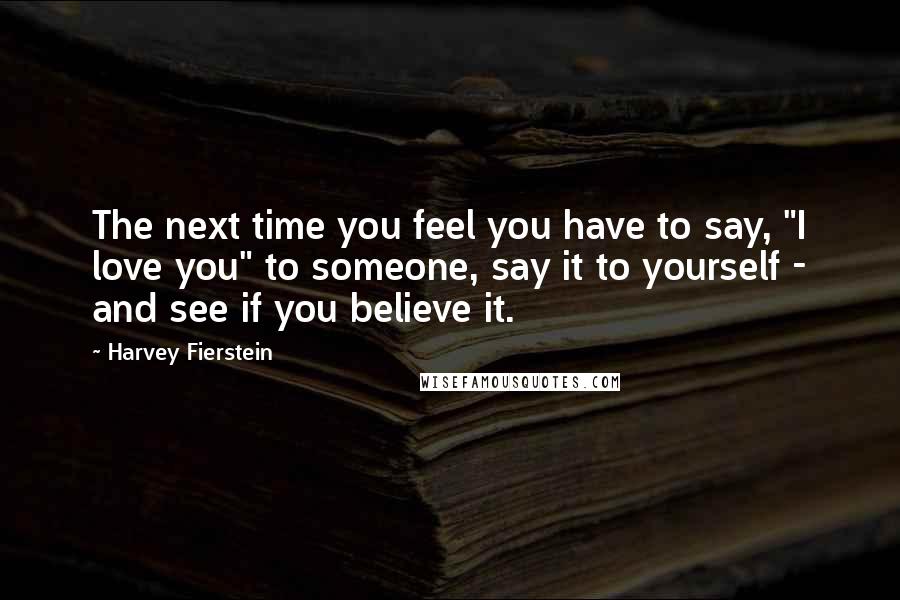 Harvey Fierstein Quotes: The next time you feel you have to say, "I love you" to someone, say it to yourself - and see if you believe it.