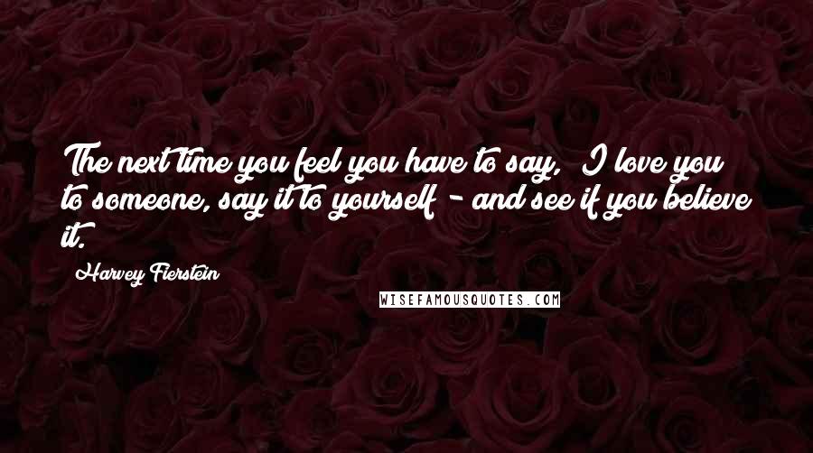 Harvey Fierstein Quotes: The next time you feel you have to say, "I love you" to someone, say it to yourself - and see if you believe it.