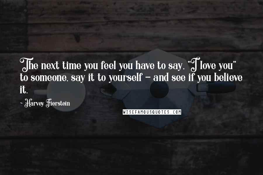 Harvey Fierstein Quotes: The next time you feel you have to say, "I love you" to someone, say it to yourself - and see if you believe it.