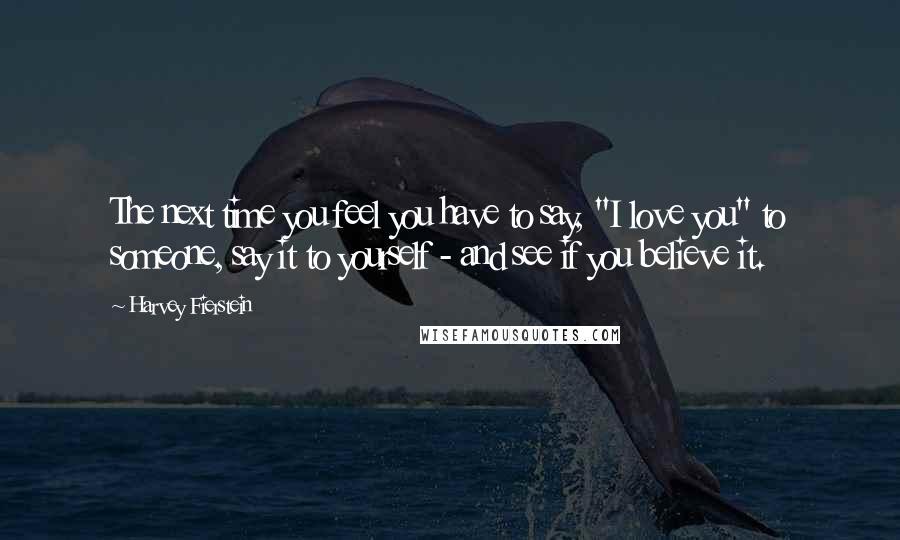 Harvey Fierstein Quotes: The next time you feel you have to say, "I love you" to someone, say it to yourself - and see if you believe it.