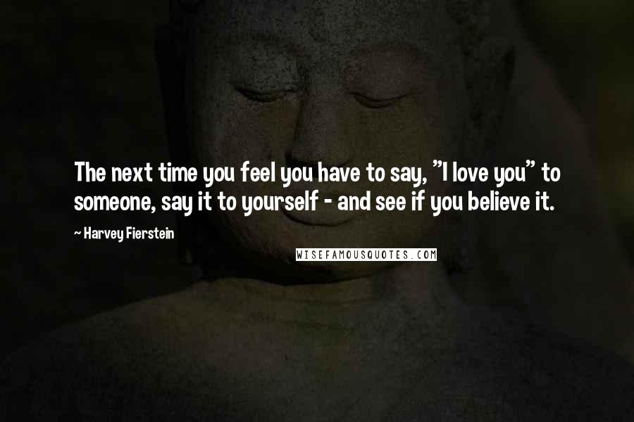 Harvey Fierstein Quotes: The next time you feel you have to say, "I love you" to someone, say it to yourself - and see if you believe it.