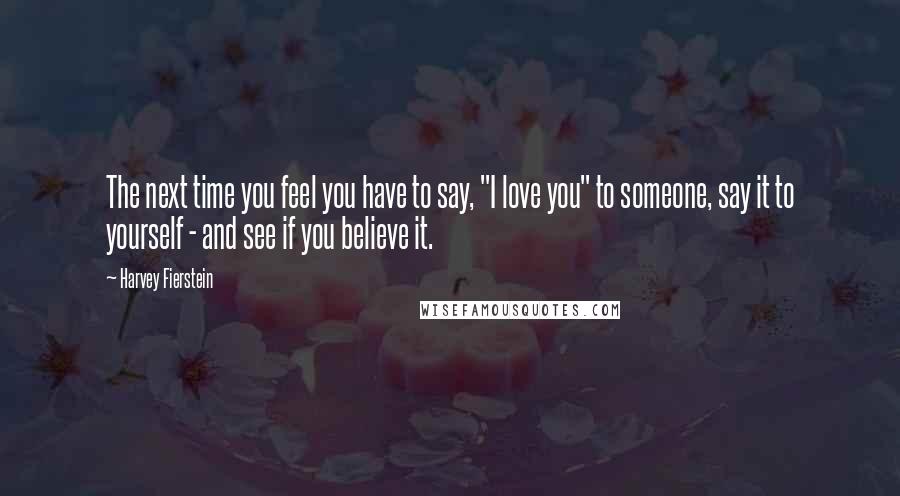 Harvey Fierstein Quotes: The next time you feel you have to say, "I love you" to someone, say it to yourself - and see if you believe it.