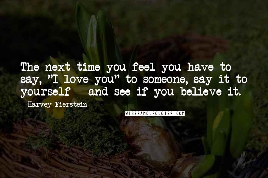 Harvey Fierstein Quotes: The next time you feel you have to say, "I love you" to someone, say it to yourself - and see if you believe it.