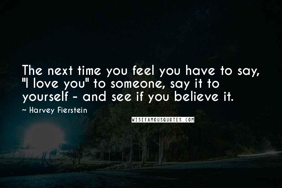 Harvey Fierstein Quotes: The next time you feel you have to say, "I love you" to someone, say it to yourself - and see if you believe it.