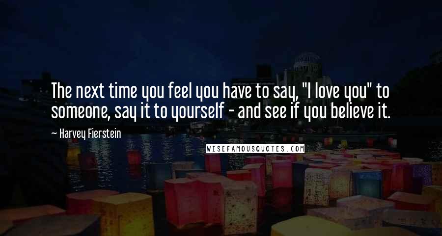 Harvey Fierstein Quotes: The next time you feel you have to say, "I love you" to someone, say it to yourself - and see if you believe it.