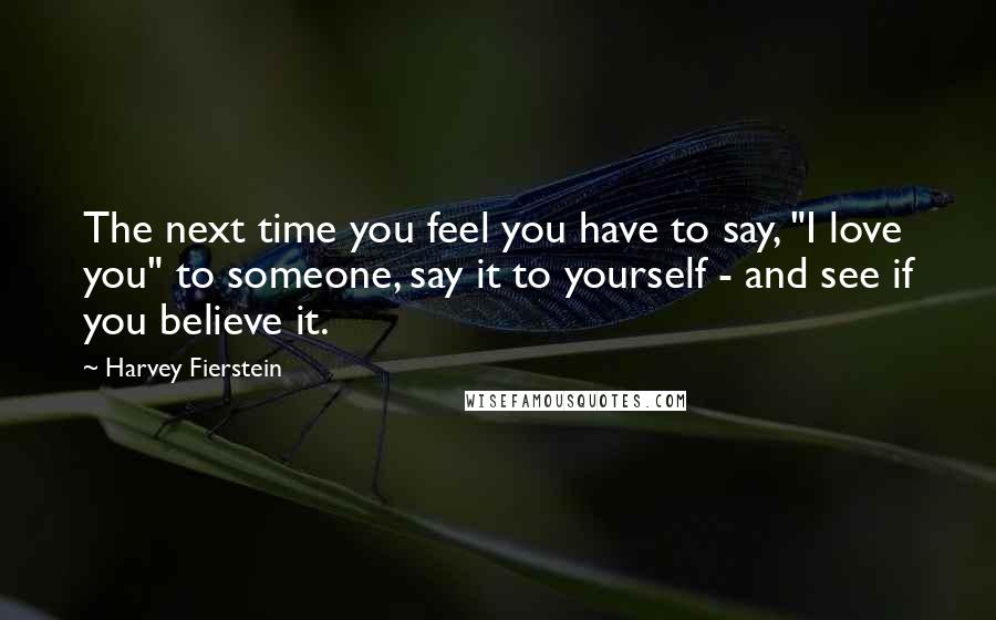 Harvey Fierstein Quotes: The next time you feel you have to say, "I love you" to someone, say it to yourself - and see if you believe it.