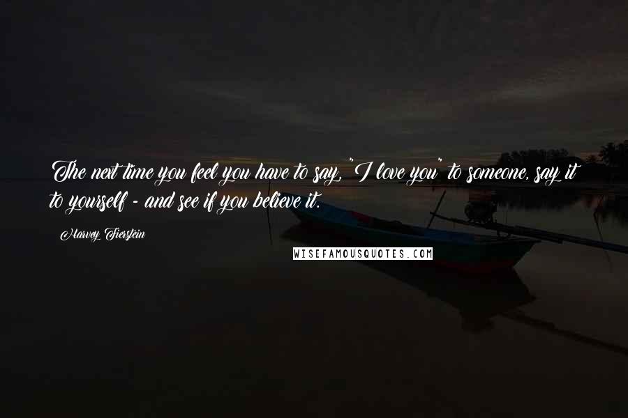 Harvey Fierstein Quotes: The next time you feel you have to say, "I love you" to someone, say it to yourself - and see if you believe it.