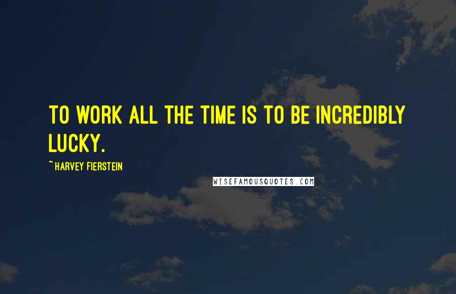 Harvey Fierstein Quotes: To work all the time is to be incredibly lucky.