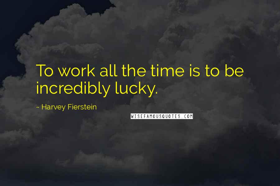 Harvey Fierstein Quotes: To work all the time is to be incredibly lucky.