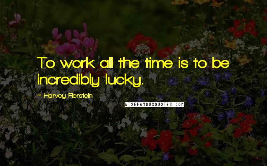 Harvey Fierstein Quotes: To work all the time is to be incredibly lucky.