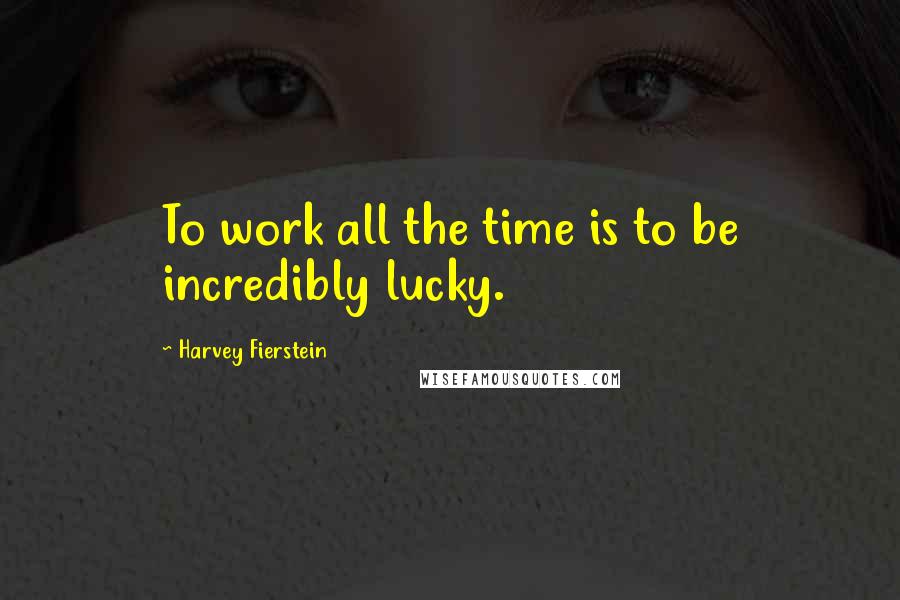 Harvey Fierstein Quotes: To work all the time is to be incredibly lucky.