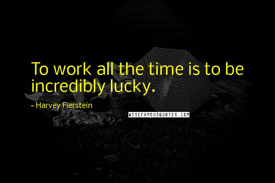 Harvey Fierstein Quotes: To work all the time is to be incredibly lucky.