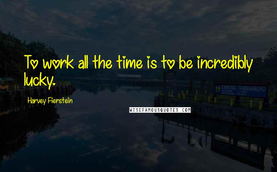 Harvey Fierstein Quotes: To work all the time is to be incredibly lucky.